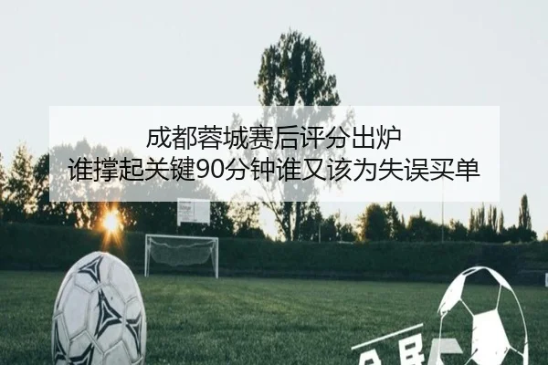 成都蓉城赛后评分出炉 谁撑起关键90分钟谁又该为失误买单
