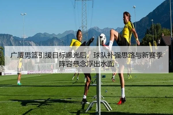 广厦男篮引援目标曝光后，球队补强思路与新赛季阵容悬念浮出水面（1xbettiyu）